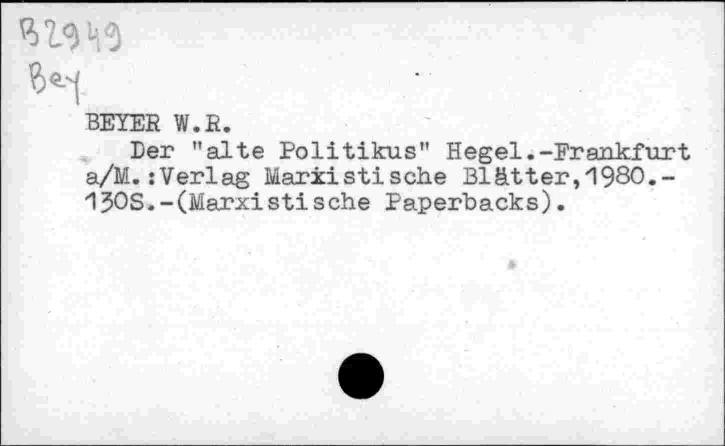 ﻿P>
?>«■'] '
BEIER W.R.
Der "alte Politikus" Hegel.-Frankfurt a/M.:Verlag Marxistische Blätter, 980,-150S.-(Marxist!sehe Paperbacks).